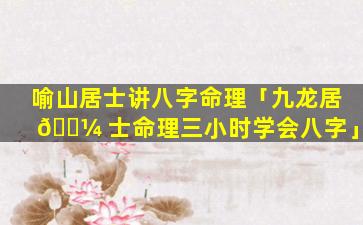 喻山居士讲八字命理「九龙居 🐼 士命理三小时学会八字」